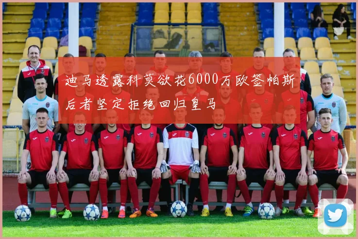迪马透露科莫欲花6000万欧签帕斯后者坚定拒绝回归皇马