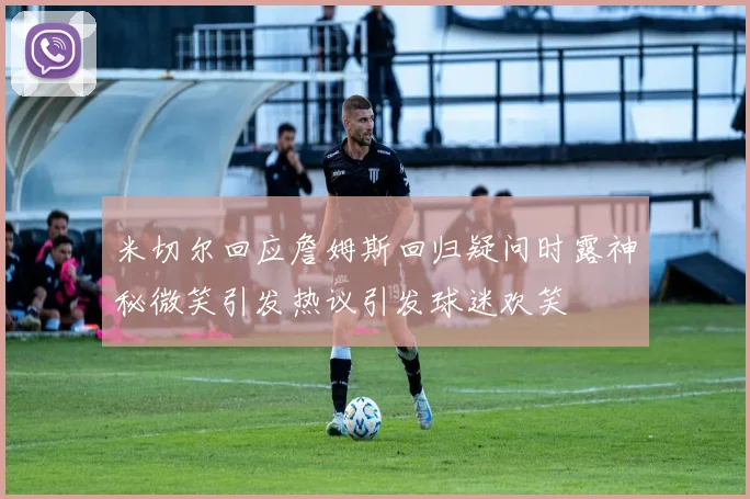米切尔回应詹姆斯回归疑问时露神秘微笑引发热议引发球迷欢笑