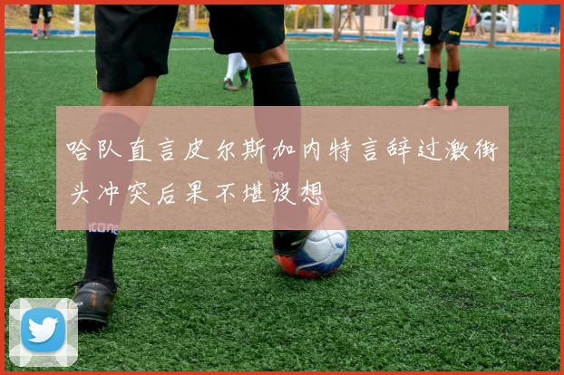 哈队直言皮尔斯加内特言辞过激街头冲突后果不堪设想