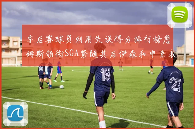 季后赛球员利用失误得分排行榜詹姆斯领衔SGA紧随其后伊森和申京表现不俗