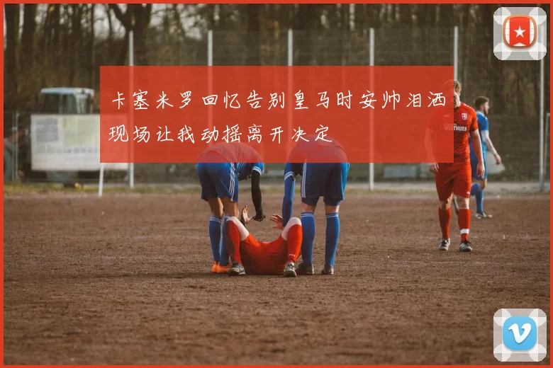卡塞米罗回忆告别皇马时安帅泪洒现场让我动摇离开决定