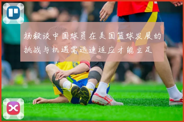 杨毅谈中国球员在美国篮球发展的挑战与机遇需迅速适应才能立足