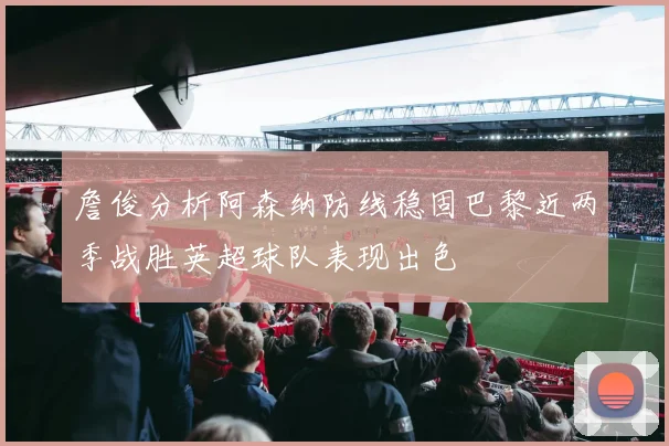 詹俊分析阿森纳防线稳固巴黎近两季战胜英超球队表现出色