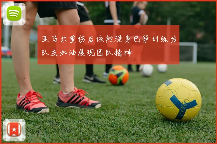 亚马尔重伤后依然现身巴萨训练为队友加油展现团队精神