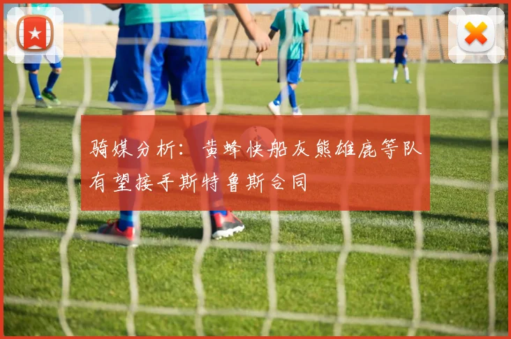 骑媒分析：黄蜂快船灰熊雄鹿等队有望接手斯特鲁斯合同