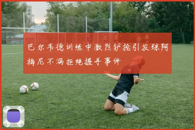 巴尔韦德训练中激烈铲抢引发琼阿梅尼不满拒绝握手事件