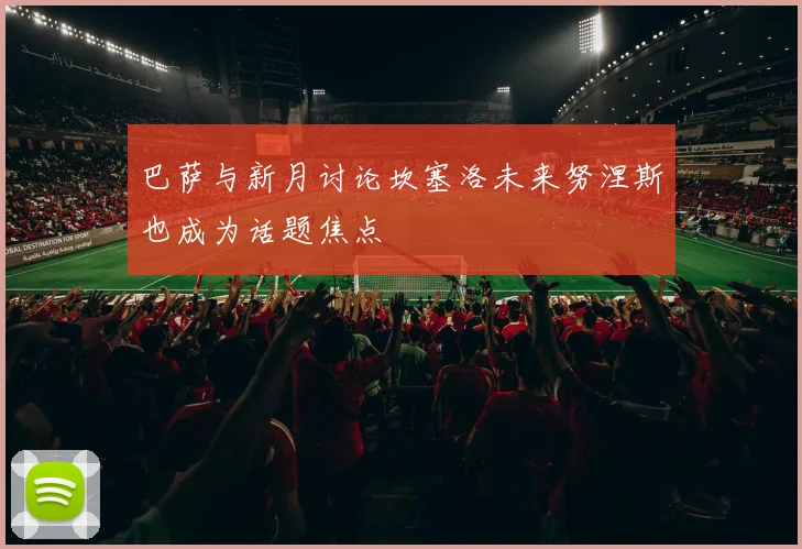 巴萨与新月讨论坎塞洛未来努涅斯也成为话题焦点