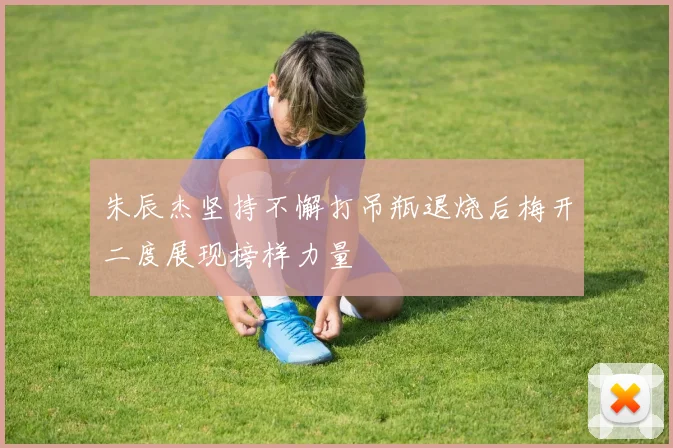 朱辰杰坚持不懈打吊瓶退烧后梅开二度展现榜样力量